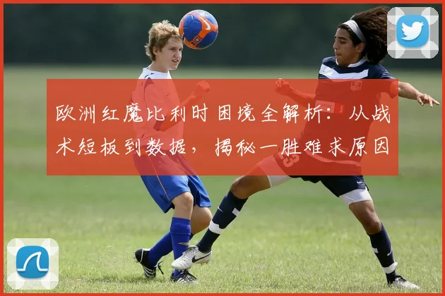 欧洲红魔比利时困境全解析:从战术短板到数据,揭秘一胜难求原因
