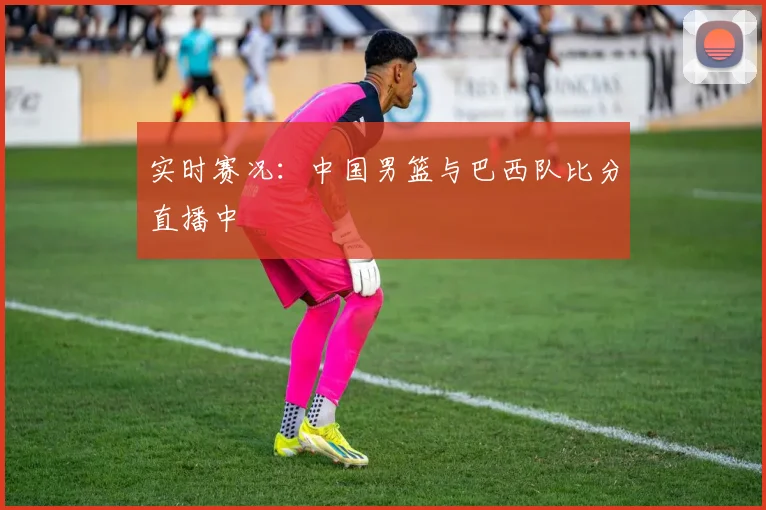 实时赛况:中国男篮与巴西队比分直播中