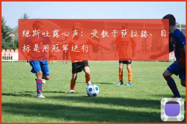 琼斯吐露心声:受教于萨拉赫,目标是用冠军送行
