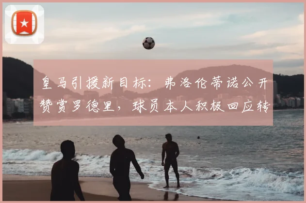 皇马引援新目标:弗洛伦蒂诺公开赞赏罗德里,球员本人积极回应转会传闻