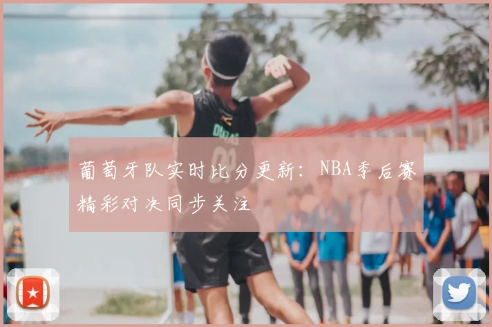 葡萄牙队实时比分更新：NBA季后赛精彩对决同步关注