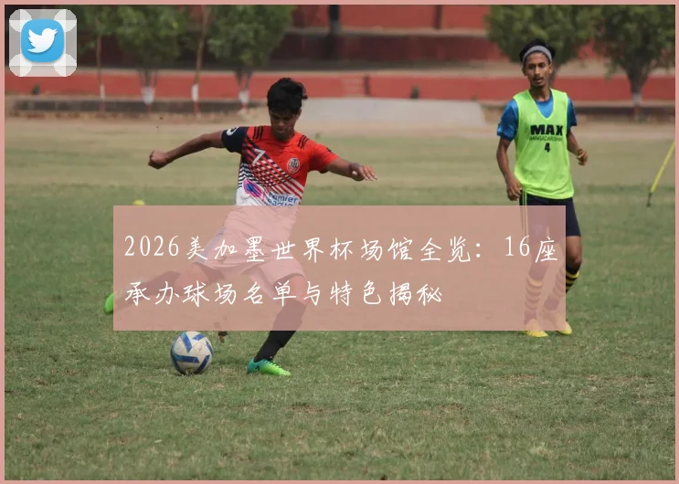 2026美加墨世界杯场馆全览:16座承办球场名单与特色揭秘