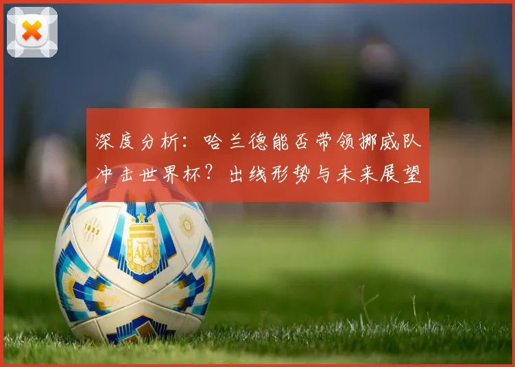 深度分析：哈兰德能否带领挪威队冲击世界杯？出线形势与未来展望