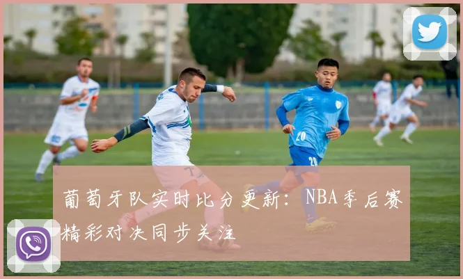 葡萄牙队实时比分更新:NBA季后赛精彩对决同步关注