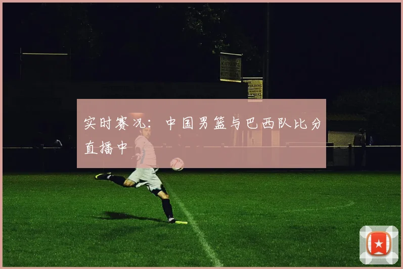 实时赛况：中国男篮与巴西队比分直播中